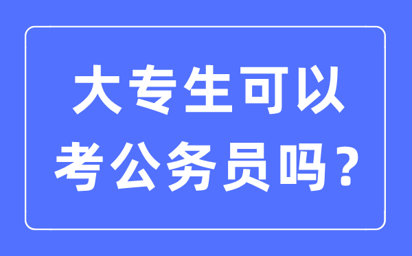 大专生可以考公务员吗,2023年考公务员需要什么条件