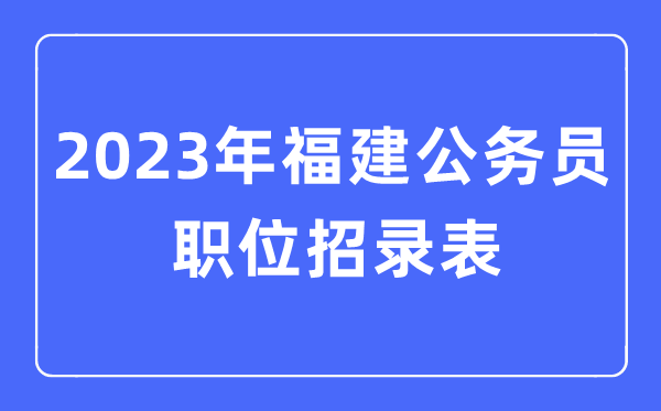 2023年福建公务员职位招录表,福建公务员报考岗位表