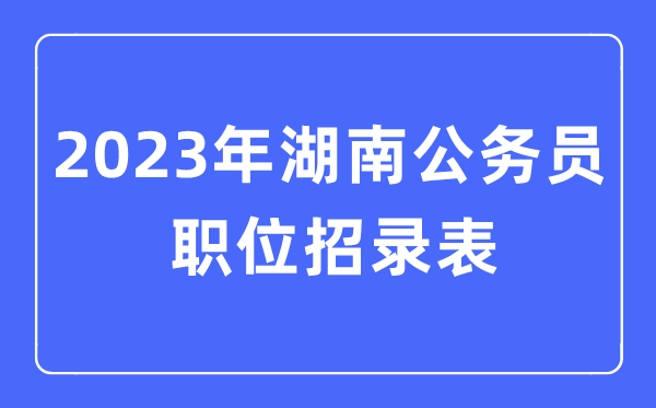 2023年湖南公务员职位招录表,湖南公务员报考岗位表