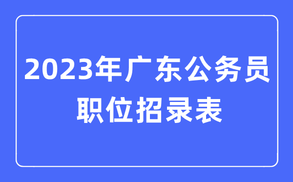 2023年广东公务员职位招录表,广东公务员报考岗位表