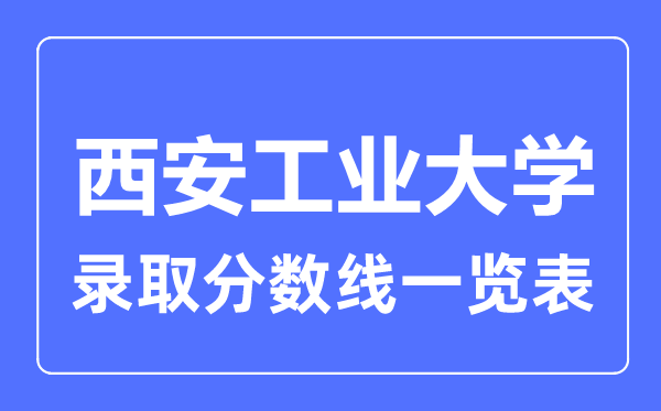2023年高考多少分能上西安工业大学?附西安工业大学各省录取分数线