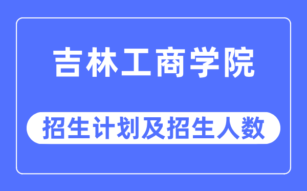 2023年吉林工商学院各省招生计划及各专业招生人数是多少
