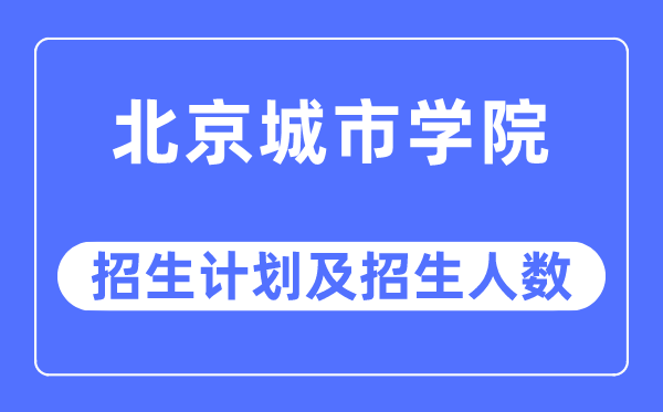 2023年北京城市学院各省招生计划及各专业招生人数是多少