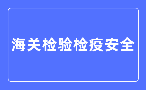 海关检验检疫安全专业主要学什么,海关检验检疫安全专业的就业方向和前景分析