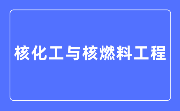 核化工与核燃料工程专业主要学什么,核化工与核燃料工程专业的就业方向和前景分析