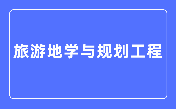 旅游地学与规划工程专业主要学什么,旅游地学与规划工程专业的就业方向和前景分析