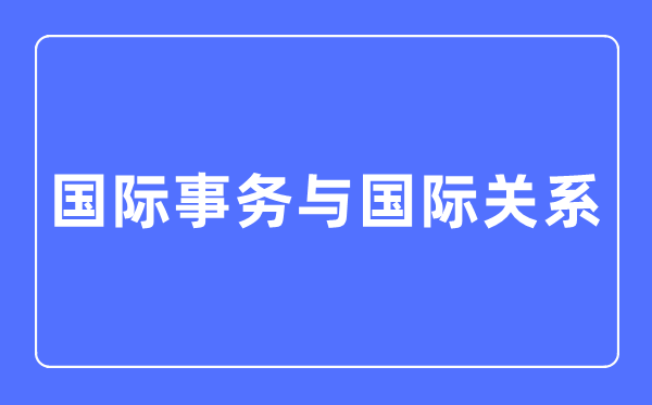 国际事务与国际关系专业主要学什么,国际事务与国际关系专业的就业方向和前景分析