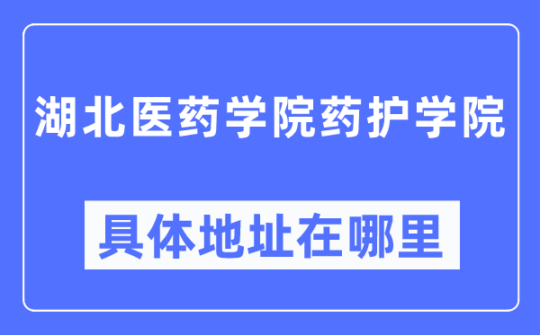 湖北医药学院药护学院具体地址在哪里,在哪个城市,哪个区?