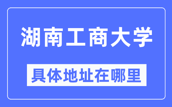湖南工商大学具体地址在哪里,在哪个城市,哪个区?