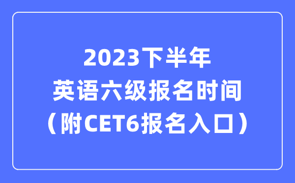 2023下半年英语六级报名时间（附CET6考试报名官网入口）