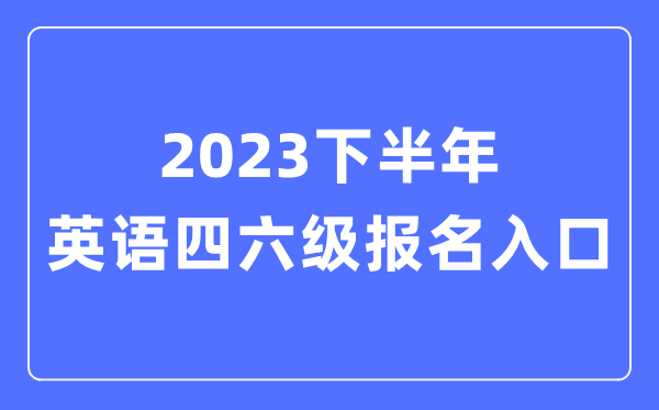 2023下半年英语四六级报名官网入口,四六级考试报名入口