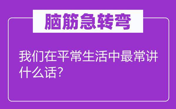 脑筋急转弯：我们在平常生活中最常讲什么话？