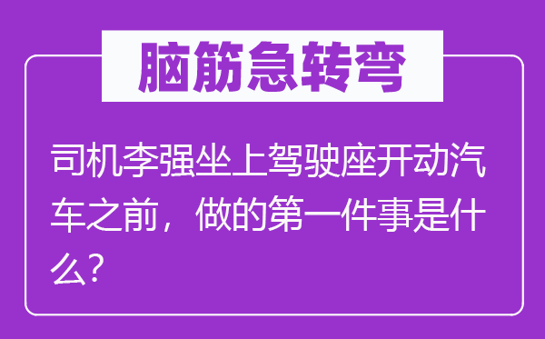 脑筋急转弯：司机李强坐上驾驶座开动汽车之前，做的第一件事是什么？