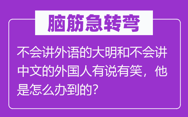 脑筋急转弯：不会讲外语的大明和不会讲中文的外国人有说有笑，他是怎么办到的？