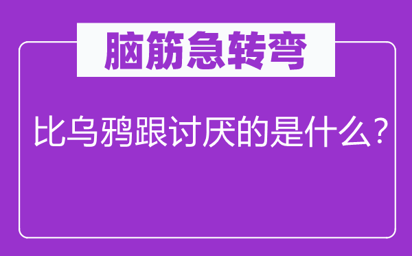 脑筋急转弯：比乌鸦跟讨厌的是什么？