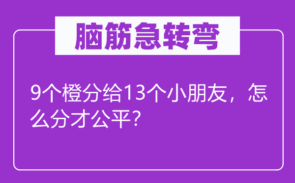 脑筋急转弯：9个橙分给13个小朋友，怎么分才公平？