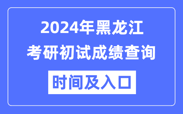 黑龙江省2024年硕士研究生初试成绩查询时间及入口