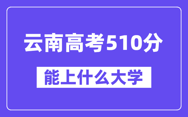 云南高考510分左右能上什么大学？附510分大学名单一览表