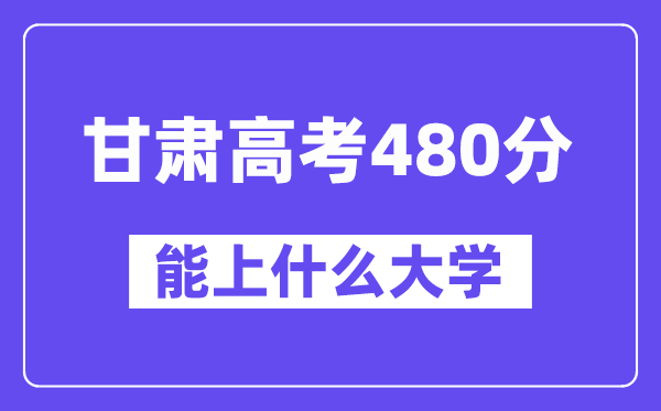 甘肃高考480分左右能上什么大学？附480分大学名单一览表