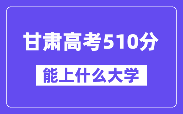 甘肃高考510分左右能上什么大学？附510分大学名单一览表