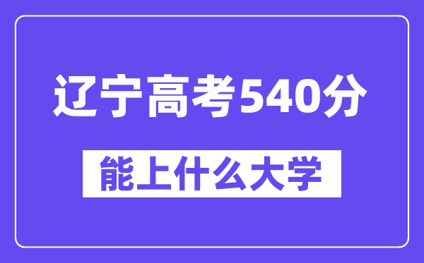 辽宁高考540分左右能上什么大学？附540分大学名单一览表