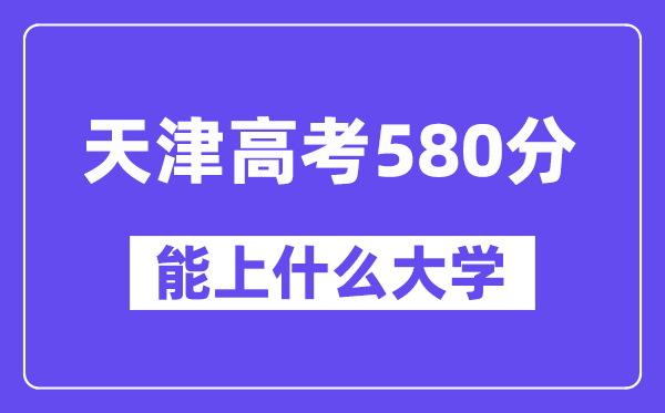 天津高考580分左右能上什么大学？附580分大学名单一览表