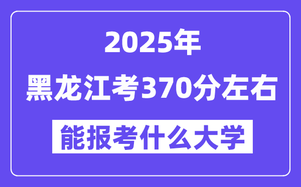 2025年黑龙江考370分左右能报考上什么大学?附位次排名对照表