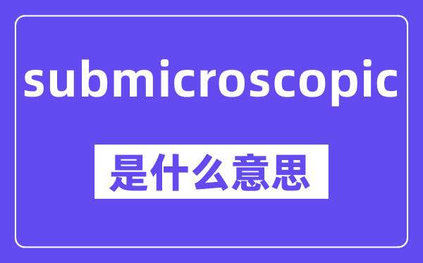 submicroscopic是什么意思,中文翻译是什么