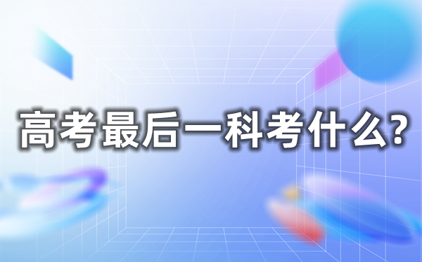 高考最后一科考什么,几点考完