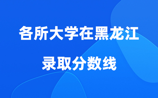 各所大学在黑龙江录取分数线及位次一览表（2026参考）