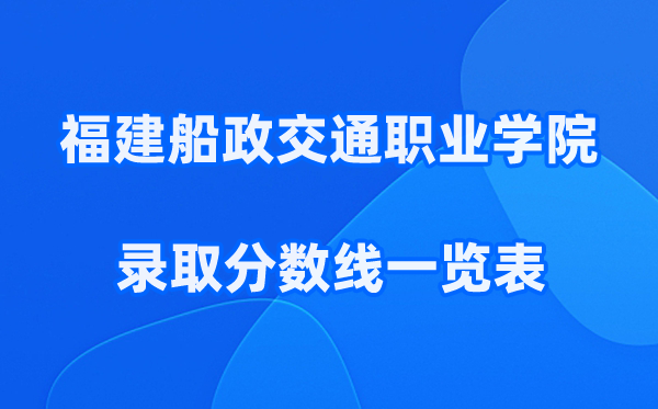 福建船政交通职业学院2025年录取分数线一览表:2026最低多少分能上?